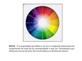 MATIZ  – É a propriedade que define a cor em si e depende diretamente do comprimento de onda da luz correspondente a essa cor. Característica que diferencia uma cor da outra. No círculo estão as 12 famílias de matizes. 