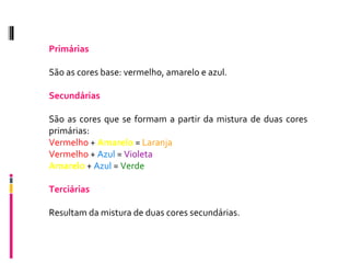 Primárias São as cores base: vermelho, amarelo e azul. Secundárias São as cores que se formam a partir da mistura de duas cores primárias:  Vermelho  +  Amarelo  =  Laranja Vermelho  +  Azul  =  Violeta Amarelo  +  Azul  =  Verde Terciárias Resultam da mistura de duas cores secundárias. 