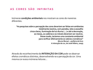 A S  C O R E S  S Ã O  I N F I N I T A S  Inúmeras  condições ambientais  nos mostram as cores de maneiras diferentes. “ As pesquisas sobre a percepção das cores deveriam ser feitas em ambientes totalmente neutros, com paredes, teto e assoalho  cinza-claros, iluminação de luz diurna (...) e até a decoração,  as mesas, as cadeiras e os móveis deveriam ser neutros.  Desse modo, teríamos uma constante ambiental  para verificar efetivamente os valores cromáticos”  (Bruno Munari – prefácio do livro  A interação da cor , de   Josef Albers, 2009). Através do reconhecimento da  INTERAÇÃO DA COR  pode-se observar efeitos cromáticos distintos, desenvolvendo-se a percepção da cor. Uma mesma cor evoca inúmeras leituras... 