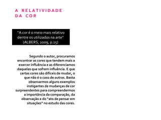 A  R E L A T I V I D A D E  D A  C O R  “ A cor é o meio mais relativo dentre os utilizados na arte”  (ALBERS, 2009, p.15)  Segundo o autor, procuramos encontrar as cores que tendem mais a exercer influência e as diferenciamos daquelas que sofrem influência. E que certas cores são difíceis de mudar, o que não é o caso de outras. Basta observarmos alguns exemplos instigantes de mudanças de cor surpreendentes para compreendermos a importância da comparação, da observação e do “ato de pensar em situações” no estudo das cores. 