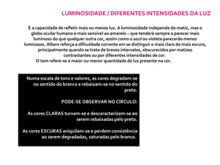 LUMINOSIDADE / DIFERENTES INTENSIDADES DA LUZ É a capacidade de refletir mais ou menos luz. A luminosidade independe do matiz, mas o globo ocular humano é mais sensível ao amarelo – que tenderá sempre a parecer mais luminoso do que qualquer outra cor, assim como o azul ou violeta parecerão menos luminosos. Albers reforça a dificuldade corrente em se distinguir o mais claro do mais escuro, principalmente quando se trata de breves intervalos, obscurecidos por matizes contrastantes ou por diferentes intensidades de cor.  O tom refere-se à maior ou menor quantidade de luz presente na cor.  Numa escala de tons e valores, as cores degradam-se no sentido do branco e rebaixam-se no sentido do preto. PODE-SE OBSERVAR NO CÍRCULO: As cores CLARAS turvam-se e descaracterizam-se ao serem rebaixadas pelo preto. As cores ESCURAS aniquilam-se e perdem consistência ao serem degradadas, saturadas pelo branco.   