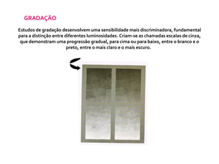 GRADAÇÃO Estudos de gradação desenvolvem uma sensibilidade mais discriminadora, fundamental para a distinção entre diferentes luminosidades. Criam-se as chamadas escalas de cinza, que demonstram uma progressão gradual, para cima ou para baixo, entre o branco e o preto, entre o mais claro e o mais escuro.  