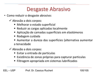 • Como reduzir o desgaste abrasivo:
 Abrasão a dois corpos:
 Melhorar o estado superficial
 Reduzir as cargas aplicadas localmente
 Aplicação de camadas superfíciais em elastómeros
 Rodagem cuidada
 Aumentar a dureza das superfícies (alternativa aumentar
a tenacidade
 Abrasão a dois corpos:
 Evitar a entrada de particulas
 Existência de zonas próprias para capturar particulas
 Filtragem apropriada em sistemas lubrificados
Desgaste Abrasivo
EEL – USP Prof. Dr. Cassius Ruchert 100/105
 