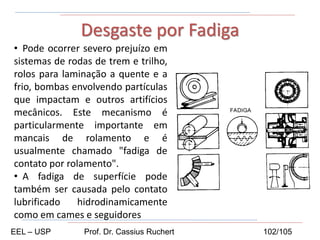 • Pode ocorrer severo prejuízo em
sistemas de rodas de trem e trilho,
rolos para laminação a quente e a
frio, bombas envolvendo partículas
que impactam e outros artifícios
mecânicos. Este mecanismo é
particularmente importante em
mancais de rolamento e é
usualmente chamado "fadiga de
contato por rolamento".
• A fadiga de superfície pode
também ser causada pelo contato
lubrificado hidrodinamicamente
como em cames e seguidores
Desgaste por Fadiga
EEL – USP Prof. Dr. Cassius Ruchert 102/105
 