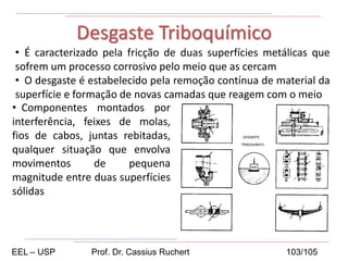 • É caracterizado pela fricção de duas superfícies metálicas que
sofrem um processo corrosivo pelo meio que as cercam
• O desgaste é estabelecido pela remoção contínua de material da
superfície e formação de novas camadas que reagem com o meio
Desgaste Triboquímico
• Componentes montados por
interferência, feixes de molas,
fios de cabos, juntas rebitadas,
qualquer situação que envolva
movimentos de pequena
magnitude entre duas superfícies
sólidas
EEL – USP Prof. Dr. Cassius Ruchert 103/105
 