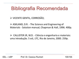 Bibliografia Recomendada
 VICENTE GENTIL, CORROSÃO;
 ASKLAND, D.R. - The Science and Engineering of
Materials - Solution manual, Chapman & Hall, 1996. 400p.
 CALLISTER JR, W.D. - Ciência e engenharia e materiais:
uma introdução. 5 ed.; LTC, Rio de Janeiro, 2000. 259p.
EEL – USP Prof. Dr. Cassius Ruchert 105/105
 