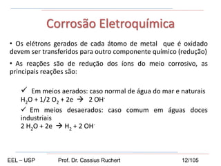 • Os elétrons gerados de cada átomo de metal que é oxidado
devem ser transferidos para outro componente químico (redução)
• As reações são de redução dos íons do meio corrosivo, as
principais reações são:
 Em meios aerados: caso normal de água do mar e naturais
H2O + 1/2 O2 + 2e  2 OH-
 Em meios desaerados: caso comum em águas doces
industriais
2 H2O + 2e  H2 + 2 OH-
Corrosão Eletroquímica
EEL – USP Prof. Dr. Cassius Ruchert 12/105
 