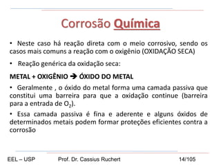 • Neste caso há reação direta com o meio corrosivo, sendo os
casos mais comuns a reação com o oxigênio (OXIDAÇÃO SECA)
• Reação genérica da oxidação seca:
METAL + OXIGÊNIO  ÓXIDO DO METAL
• Geralmente , o óxido do metal forma uma camada passiva que
constitui uma barreira para que a oxidação continue (barreira
para a entrada de O2).
• Essa camada passiva é fina e aderente e alguns óxidos de
determinados metais podem formar proteções eficientes contra a
corrosão
Corrosão Química
EEL – USP Prof. Dr. Cassius Ruchert 14/105
 