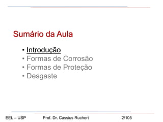 Sumário da Aula
• Introdução
• Formas de Corrosão
• Formas de Proteção
• Desgaste
EEL – USP Prof. Dr. Cassius Ruchert 2/105
 