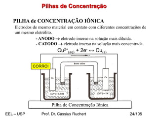 Pilhas de Concentração
PILHA de CONCENTRAÇÃO IÔNICA
Eletrodos de mesmo material em contato com diferentes concentrações de
um mesmo eletrólito.
Pilha de Concentração Iônica
- ANODO → eletrodo imerso na solução mais diluída.
- CATODO → eletrodo imerso na solução mais concentrada.
Cu2+
(aq) + 2e- ↔ Cu(s)
CORROI
EEL – USP Prof. Dr. Cassius Ruchert 24/105
 
