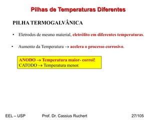 Pilhas de Temperaturas Diferentes
PILHA TERMOGALVÂNICA
• Eletrodos de mesmo material, eletrólito em diferentes temperaturas.
• Aumento da Temperatura → acelera o processo corrosivo.
ANODO → Temperatura maior- corroi!
CATODO → Temperatura menor.
EEL – USP Prof. Dr. Cassius Ruchert 27/105
 