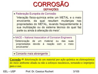 CORROSÃO
DEFINIÇÕES
Corrosão  deterioração de um material por ação química ou eletroquímica
do meio ambiente aliada ou não a esforços mecânicos, tornando-o impróprio
para o uso.
EEL – USP Prof. Dr. Cassius Ruchert 3/105
 