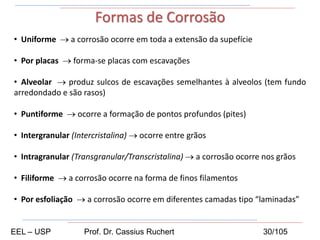 • Uniforme → a corrosão ocorre em toda a extensão da supefície
• Por placas → forma-se placas com escavações
• Alveolar → produz sulcos de escavações semelhantes à alveolos (tem fundo
arredondado e são rasos)
• Puntiforme → ocorre a formação de pontos profundos (pites)
• Intergranular (Intercristalina) → ocorre entre grãos
• Intragranular (Transgranular/Transcristalina) → a corrosão ocorre nos grãos
• Filiforme → a corrosão ocorre na forma de finos filamentos
• Por esfoliação → a corrosão ocorre em diferentes camadas tipo “laminadas”
Formas de Corrosão
EEL – USP Prof. Dr. Cassius Ruchert 30/105
 