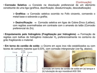 • Corrosão Seletiva → Consiste na dissolução preferencial de um elemento
constituinte de uma liga (grafítica, dezinficação; desaluminação, descobaltização)
 Grafítica → Corrosão seletiva ocorrida no Fofo cinzento, corroendo o
metal base e sobrando a grafita;
 Dezincificação → Corrosão seletiva em ligas de Cobre-Zinco (Latões),
com regiões avermelhadas em contraste com o amarelo do latão (Corrosão
preferencial do Zn);
• Empolamento pelo hidrogênio (Fragilização por hidrogênio) → Formação de
regiões com bolhas de hidrogênio molecular H2 preferencialmente no contorno do
grão fragilizando o material.
• Em torno do cordão de solda → Ocorre em aços inox não estabilizados ou com
teores de carbono maiores que 0,03%, com corrosão intergranular (ver fig. abaixo).
(Continuação)
Corrosão em torno de cordão de solda em (a) tanque e
(b) tubulação de aço inoxidável AISI 304.
(a) (b)
 