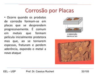 • Ocorre quando os produtos
de corrosão formam-se em
placas que se desprendem
progressivamente. É comum
em metais que formam
película inicialmente protetora
mas que, ao se tornarem
espessas, fraturam e perdem
aderência, expondo o metal a
novo ataque
Corrosão por Placas
EEL – USP Prof. Dr. Cassius Ruchert 33/105
 