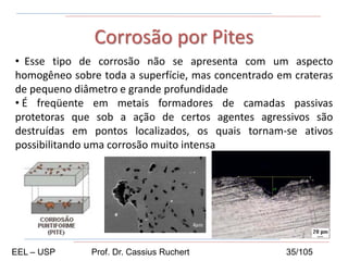 • Esse tipo de corrosão não se apresenta com um aspecto
homogêneo sobre toda a superfície, mas concentrado em crateras
de pequeno diâmetro e grande profundidade
• É freqüente em metais formadores de camadas passivas
protetoras que sob a ação de certos agentes agressivos são
destruídas em pontos localizados, os quais tornam-se ativos
possibilitando uma corrosão muito intensa
Corrosão por Pites
EEL – USP Prof. Dr. Cassius Ruchert 35/105
 