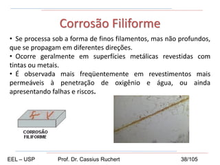 • Se processa sob a forma de finos filamentos, mas não profundos,
que se propagam em diferentes direções.
• Ocorre geralmente em superfícies metálicas revestidas com
tintas ou metais.
• É observada mais freqüentemente em revestimentos mais
permeáveis à penetração de oxigênio e água, ou ainda
apresentando falhas e riscos.
Corrosão Filiforme
EEL – USP Prof. Dr. Cassius Ruchert 38/105
 