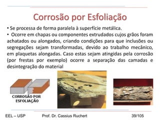 • Se processa de forma paralela à superfície metálica.
• Ocorre em chapas ou componentes extrudados cujos grãos foram
achatados ou alongados, criando condições para que inclusões ou
segregações sejam transformadas, devido ao trabalho mecânico,
em plaquetas alongadas. Caso estas sejam atingidas pela corrosão
(por frestas por exemplo) ocorre a separação das camadas e
desintegração do material
Corrosão por Esfoliação
EEL – USP Prof. Dr. Cassius Ruchert 39/105
 