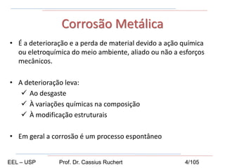 • É a deterioração e a perda de material devido a ação química
ou eletroquímica do meio ambiente, aliado ou não a esforços
mecânicos.
• A deterioração leva:
 Ao desgaste
 À variações químicas na composição
 À modificação estruturais
• Em geral a corrosão é um processo espontâneo
Corrosão Metálica
EEL – USP Prof. Dr. Cassius Ruchert 4/105
 