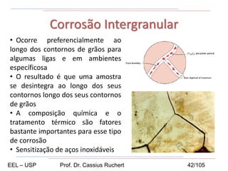 • Ocorre preferencialmente ao
longo dos contornos de grãos para
algumas ligas e em ambientes
específicosa
• O resultado é que uma amostra
se desintegra ao longo dos seus
contornos longo dos seus contornos
de grãos
• A composição química e o
tratamento térmico são fatores
bastante importantes para esse tipo
de corrosão
• Sensitização de aços inoxidáveis
Corrosão Intergranular
EEL – USP Prof. Dr. Cassius Ruchert 42/105
 