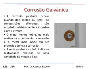 • A corrosão galvânica ocorre
quando dois metais ou ligas de
composições diferentes são
acoplados eletricamente e expostos
a um eletrólito
• O metal menos nobre, ou mais
reativo irá experimentar a corrosão
e o metal mais inerte vai ser
protegido contra a corrosão
• A série galvânica ao lado indica as
reatividades relativas de uma
variedade de metais e ligas
Corrosão Galvânica
EEL – USP Prof. Dr. Cassius Ruchert 46/105
 