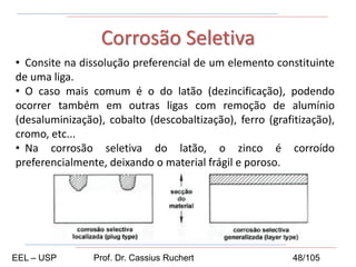 • Consite na dissolução preferencial de um elemento constituinte
de uma liga.
• O caso mais comum é o do latão (dezincificação), podendo
ocorrer também em outras ligas com remoção de alumínio
(desaluminização), cobalto (descobaltização), ferro (grafitização),
cromo, etc...
• Na corrosão seletiva do latão, o zinco é corroído
preferencialmente, deixando o material frágil e poroso.
Corrosão Seletiva
EEL – USP Prof. Dr. Cassius Ruchert 48/105
 