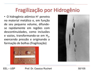 • O hidrogênio atômico H+ penetra
no material metálico e, em função
de seu pequeno volume, difunde-
se rapidamente em regiões com
descontinuidades, como inclusões
e vazios, transformando-se em H2,
exercendo pressão e originando a
formação de bolhas (fragilização)..
Fragilização por Hidrogênio
EEL – USP Prof. Dr. Cassius Ruchert 50/105
 