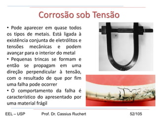 • Pode aparecer em quase todos
os tipos de metais. Está ligada à
existência conjunta de eletrólitos e
tensões mecânicas e podem
avançar para o interior do metal
• Pequenas trincas se formam e
então se propagam em uma
direção perpendicular à tensão,
com o resultado de que por fim
uma falha pode ocorrer
• O comportamento da falha é
característico do apresentado por
uma material frágil
Corrosão sob Tensão
EEL – USP Prof. Dr. Cassius Ruchert 52/105
 