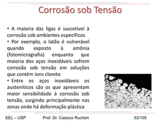 • A maioria das ligas é suscetível à
corrosão sob ambientes específicos
• Por exemplo, o latão é vulnerável
quando exposto à amônia
(fotomicrografia) enquanto que
maioria dos aços inoxidáveis sofrem
corrosão sob tensão em soluções
que contém íons cloreto
• Entre os aços inoxidáveis os
austeníticos são os que apresentam
maior sensibilidade à corrosão sob
tensão, surgindo principalmente nas
zonas onde há deformação plástica
Corrosão sob Tensão
EEL – USP Prof. Dr. Cassius Ruchert 53/105
 