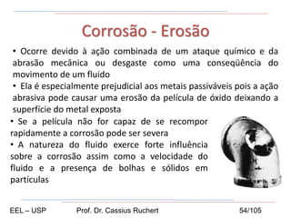 • Ocorre devido à ação combinada de um ataque químico e da
abrasão mecânica ou desgaste como uma conseqüência do
movimento de um fluido
• Ela é especialmente prejudicial aos metais passiváveis pois a ação
abrasiva pode causar uma erosão da película de óxido deixando a
superfície do metal exposta
Corrosão - Erosão
• Se a película não for capaz de se recompor
rapidamente a corrosão pode ser severa
• A natureza do fluido exerce forte influência
sobre a corrosão assim como a velocidade do
fluido e a presença de bolhas e sólidos em
partículas
EEL – USP Prof. Dr. Cassius Ruchert 54/105
 