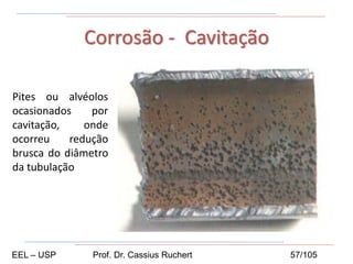 Corrosão - Cavitação
Pites ou alvéolos
ocasionados por
cavitação, onde
ocorreu redução
brusca do diâmetro
da tubulação
EEL – USP Prof. Dr. Cassius Ruchert 57/105
 