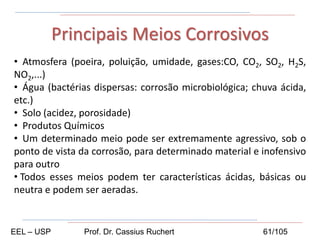 • Atmosfera (poeira, poluição, umidade, gases:CO, CO2, SO2, H2S,
NO2,...)
• Água (bactérias dispersas: corrosão microbiológica; chuva ácida,
etc.)
• Solo (acidez, porosidade)
• Produtos Químicos
• Um determinado meio pode ser extremamente agressivo, sob o
ponto de vista da corrosão, para determinado material e inofensivo
para outro
• Todos esses meios podem ter características ácidas, básicas ou
neutra e podem ser aeradas.
Principais Meios Corrosivos
EEL – USP Prof. Dr. Cassius Ruchert 61/105
 