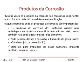 • Muitas vezes os produtos da corrosão são requisitos importantes
na escolha dos material para determinada aplicação
• Alguns exemplos onde os produtos da corrosão são importantes:
 Os produtos de corrosão dos materiais usados para
embalagens na indústria alimentícia deve não ser tóxico como
também não pode alterar o sabor dos alimentos.
 Pode ocorrer, devido a corrosão, a liberação de gases tóxicos
e inflamáveis (riscos de explosão)
 Materiais para implantes de ossos humanos, implante
dentário, marcapassos, etc.
Produtos da Corrosão
EEL – USP Prof. Dr. Cassius Ruchert 62/105
 