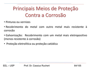 • Pinturas ou vernizes
• Recobrimento do metal com outro metal mais resistente à
corrosão
• Galvanização: Recobrimento com um metal mais eletropositivo
(menos resistente à corrosão)
• Proteção eletrolítica ou proteção catódica
Principais Meios de Proteção
Contra a Corrosão
EEL – USP Prof. Dr. Cassius Ruchert 64/105
 