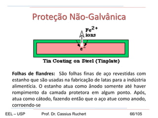 Proteção Não-Galvânica
Folhas de flandres: São folhas finas de aço revestidas com
estanho que são usadas na fabricação de latas para a indústria
alimentícia. O estanho atua como ânodo somente até haver
rompimento da camada protetora em algum ponto. Após,
atua como cátodo, fazendo então que o aço atue como anodo,
corroendo-se
EEL – USP Prof. Dr. Cassius Ruchert 66/105
 