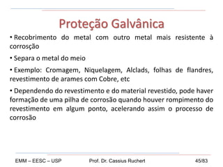 • Recobrimento do metal com outro metal mais resistente à
corrosção
• Separa o metal do meio
• Exemplo: Cromagem, Niquelagem, Alclads, folhas de flandres,
revestimento de arames com Cobre, etc
• Dependendo do revestimento e do material revestido, pode haver
formação de uma pilha de corrosão quando houver rompimento do
revestimento em algum ponto, acelerando assim o processo de
corrosão
Proteção Galvânica
EMM – EESC – USP Prof. Dr. Cassius Ruchert 45/83
 