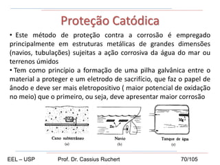 • Este método de proteção contra a corrosão é empregado
principalmente em estruturas metálicas de grandes dimensões
(navios, tubulações) sujeitas a ação corrosiva da água do mar ou
terrenos úmidos
• Tem como princípio a formação de uma pilha galvânica entre o
material a proteger e um eletrodo de sacrifício, que faz o papel de
ânodo e deve ser mais eletropositivo ( maior potencial de oxidação
no meio) que o primeiro, ou seja, deve apresentar maior corrosão
Proteção Catódica
EEL – USP Prof. Dr. Cassius Ruchert 70/105
 