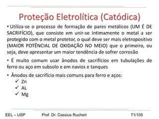 • Utiliza-se o processo de formação de pares metálicos (UM É DE
SACRIFÍCIO), que consiste em unir-se intimamente o metal a ser
protegido com o metal protetor, o qual deve ser mais eletropositivo
(MAIOR POTÊNCIAL DE OXIDAÇÃO NO MEIO) que o primeiro, ou
seja, deve apresentar um maior tendência de sofrer corrosão
• É muito comum usar ânodos de sacrifícios em tubulações de
ferro ou aço em subsolo e em navios e tanques
• Ânodos de sacrifício mais comuns para ferro e aços:
 Zn
 AL
 Mg
Proteção Eletrolítica (Catódica)
EEL – USP Prof. Dr. Cassius Ruchert 71/105
 