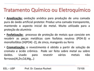 • Anodização: oxidação anódica para produção de uma camada
pura de óxido artificial protetor. Produz uma camada transparente,
mantendo o aspecto inicial do metal. Muito utilizado para a
proteção do alumínio
• Fosfatização: processo de proteção de metais que consiste em
recobrir as peças metálicas com fosfatos neutros (PO4-3) e
monofosfátos [H(PO4) -2], de zinco, manganês ou ferro
• Cromatização: o revestimento é obtido a partir de solução de
cromato e ácido crômico. Pode ser feito sobre metal ou sobre
óxidos. Usado para revestir vários metais não
ferrosos(Al,Zn,Cd,Mg,..)
Tratamento Químico ou Eletroquímico
EEL – USP Prof. Dr. Cassius Ruchert 73/105
 
