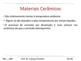• São relativamente inertes à temperatura ambiente
• Alguns só são atacados à altas temperaturas por metais líquidos
• O processo de corrosão por dissolução é mais comum nas
cerâmicas do que a corrosão eletroquímica
Materiais Cerâmicos
EEL – USP Prof. Dr. Cassius Ruchert 74/105
 