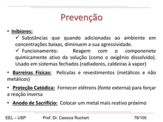 • Inibiores:
 Substâncias que quando adicionadas ao ambiente em
concentrações baixas, diminuem a sua agressividade.
 Funcionamento: Reagem com o componenete
quimicamente ativo da solução (como o oxigênio dissolvido).
Usado em sistemas fechados (radiadores, caldeiras à vapor)
• Barreiras Físicas: Películas e revestimentos (metálicos e não
metálicos)
• Proteção Catódica: Fornecer elétrons (fonte externa) para forçar
a reação inversa
• Anodo de Sacrifício: Colocar um metal mais reativo próximo
Prevenção
EEL – USP Prof. Dr. Cassius Ruchert 78/105
 