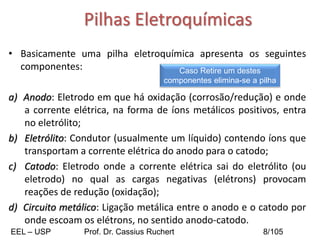 Pilhas Eletroquímicas
• Basicamente uma pilha eletroquímica apresenta os seguintes
componentes:
a) Anodo: Eletrodo em que há oxidação (corrosão/redução) e onde
a corrente elétrica, na forma de íons metálicos positivos, entra
no eletrólito;
b) Eletrólito: Condutor (usualmente um líquido) contendo íons que
transportam a corrente elétrica do anodo para o catodo;
c) Catodo: Eletrodo onde a corrente elétrica sai do eletrólito (ou
eletrodo) no qual as cargas negativas (elétrons) provocam
reações de redução (oxidação);
d) Circuito metálico: Ligação metálica entre o anodo e o catodo por
onde escoam os elétrons, no sentido anodo-catodo.
Caso Retire um destes
componentes elimina-se a pilha
EEL – USP Prof. Dr. Cassius Ruchert 8/105
 