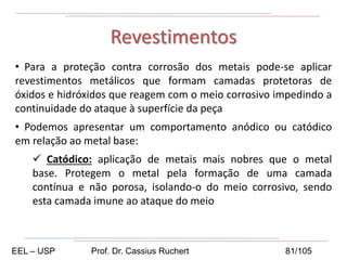 • Para a proteção contra corrosão dos metais pode-se aplicar
revestimentos metálicos que formam camadas protetoras de
óxidos e hidróxidos que reagem com o meio corrosivo impedindo a
continuidade do ataque à superfície da peça
• Podemos apresentar um comportamento anódico ou catódico
em relação ao metal base:
 Catódico: aplicação de metais mais nobres que o metal
base. Protegem o metal pela formação de uma camada
contínua e não porosa, isolando-o do meio corrosivo, sendo
esta camada imune ao ataque do meio
Revestimentos
EEL – USP Prof. Dr. Cassius Ruchert 81/105
 