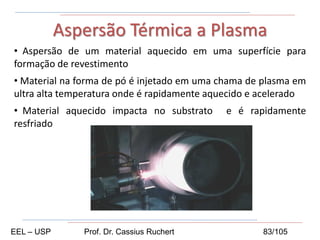 • Aspersão de um material aquecido em uma superfície para
formação de revestimento
• Material na forma de pó é injetado em uma chama de plasma em
ultra alta temperatura onde é rapidamente aquecido e acelerado
• Material aquecido impacta no substrato e é rapidamente
resfriado
Aspersão Térmica a Plasma
EEL – USP Prof. Dr. Cassius Ruchert 83/105
 