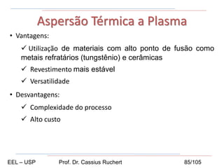 • Vantagens:
 Utilização de materiais com alto ponto de fusão como
metais refratários (tungstênio) e cerâmicas
 Revestimento mais estável
 Versatilidade
• Desvantagens:
 Complexidade do processo
 Alto custo
Aspersão Térmica a Plasma
EEL – USP Prof. Dr. Cassius Ruchert 85/105
 