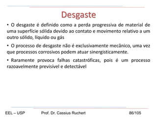 • O desgaste é definido como a perda progressiva de material de
uma superfície sólida devido ao contato e movimento relativo a um
outro sólido, líquido ou gás
• O processo de desgaste não é exclusivamente mecânico, uma vez
que processos corrosivos podem atuar sinergisticamente.
• Raramente provoca falhas catastróficas, pois é um processo
razoavelmente previsível e detectável
Desgaste
EEL – USP Prof. Dr. Cassius Ruchert 86/105
 