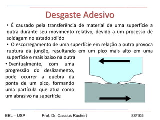 • É causado pela transferência de material de uma superfície a
outra durante seu movimento relativo, devido a um processo de
soldagem no estado sólido
• O escorregamento de uma superfície em relação a outra provoca
ruptura da junção, resultando em um pico mais alto em uma
superfície e mais baixo na outra
Desgaste Adesivo
• Eventualmente, com uma
progressão do deslizamento,
pode ocorrer a quebra da
ponta de um pico, formando
uma partícula que atua como
um abrasivo na superfície
EEL – USP Prof. Dr. Cassius Ruchert 88/105
 