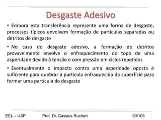 • Embora esta transferência represente uma forma de desgaste,
processos típicos envolvem formação de partículas separadas ou
detritos de desgaste
• No caso do desgaste adesivo, a formação de detritos
provavelmente envolve o enfraquecimento do topo de uma
asperidade devido à tensão e com pressão em ciclos repetidos
• Eventualmente o impacto contra uma asperidade oposta é
suficiente para quebrar a partícula enfraquecida da superfície para
formar uma partícula de desgaste
Desgaste Adesivo
EEL – USP Prof. Dr. Cassius Ruchert 90/105
 