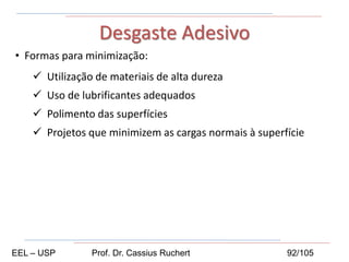 • Formas para minimização:
 Utilização de materiais de alta dureza
 Uso de lubrificantes adequados
 Polimento das superfícies
 Projetos que minimizem as cargas normais à superfície
Desgaste Adesivo
EEL – USP Prof. Dr. Cassius Ruchert 92/105
 