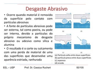 • Ocorre quando material é removido
da superfície pelo contato com
partículas abrasivas
• A fonte de partículas abrasivas pode
ser externa, tal como poeira, ou pode
ser interna, devido a partículas do
próprio mecanismo de desgaste
abrasivo ou adesivo como sílica e
alumina
• O resultado é o corte ou sulcamento
com uma perda de material de uma
das superfícies que desenvolve uma
aparência estriada, ranhurada
Desgaste Abrasivo
 (a) Partícula solta entre duas superfícies
 (b) partícula presa entre duas superfícies
 (c) aspereza
 (d) erosão
EEL – USP Prof. Dr. Cassius Ruchert 93/105
 